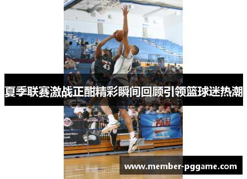 夏季联赛激战正酣精彩瞬间回顾引领篮球迷热潮