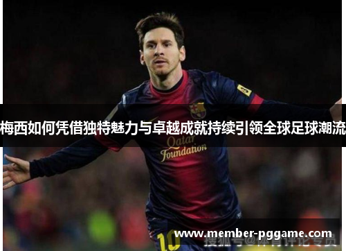 梅西如何凭借独特魅力与卓越成就持续引领全球足球潮流