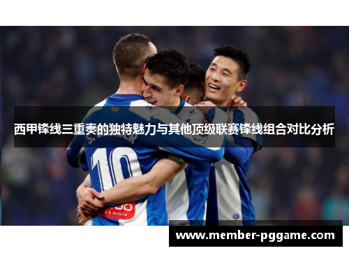 西甲锋线三重奏的独特魅力与其他顶级联赛锋线组合对比分析