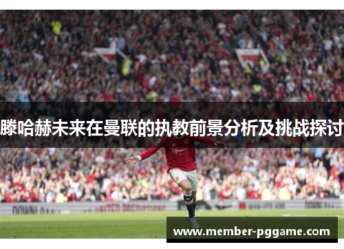 滕哈赫未来在曼联的执教前景分析及挑战探讨
