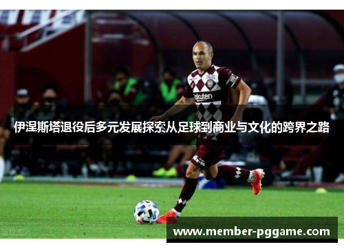 伊涅斯塔退役后多元发展探索从足球到商业与文化的跨界之路