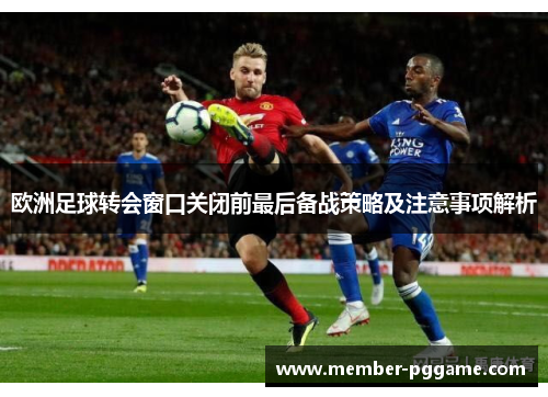 欧洲足球转会窗口关闭前最后备战策略及注意事项解析