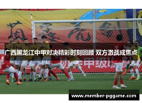 广西黑龙江中甲对决精彩时刻回顾 双方激战成焦点