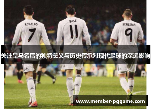 关注皇马名宿的独特意义与历史传承对现代足球的深远影响