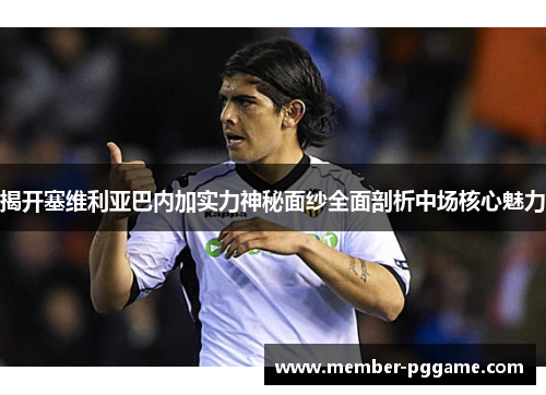 揭开塞维利亚巴内加实力神秘面纱全面剖析中场核心魅力