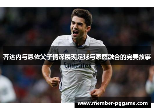 齐达内与恩佐父子情深展现足球与家庭融合的完美故事