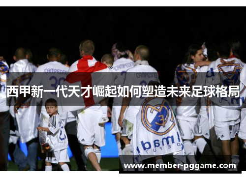 西甲新一代天才崛起如何塑造未来足球格局