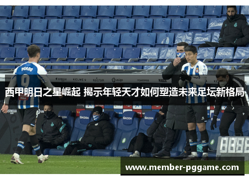 西甲明日之星崛起 揭示年轻天才如何塑造未来足坛新格局