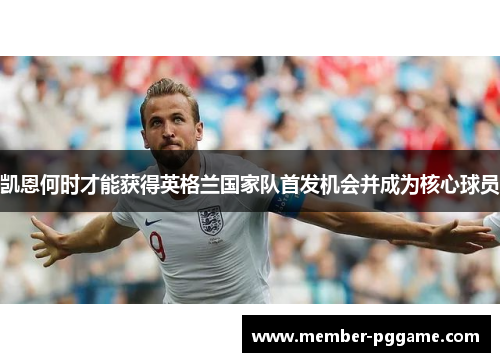 凯恩何时才能获得英格兰国家队首发机会并成为核心球员 凯恩何时才能获得英格兰国家队首发机会并成为核心球员