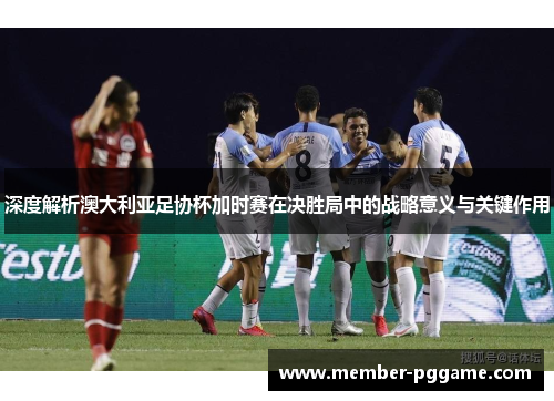 深度解析澳大利亚足协杯加时赛在决胜局中的战略意义与关键作用
