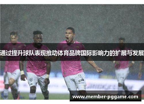 通过提升球队表现推动体育品牌国际影响力的扩展与发展 通过提升球队表现推动体育品牌国际影响力的扩展与发展