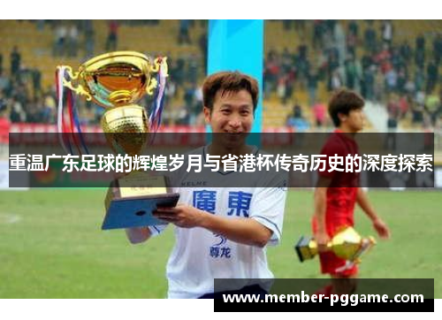 重温广东足球的辉煌岁月与省港杯传奇历史的深度探索 重温广东足球的辉煌岁月与省港杯传奇历史的深度探索