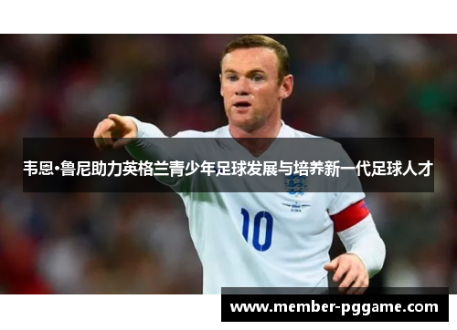 韦恩·鲁尼助力英格兰青少年足球发展与培养新一代足球人才