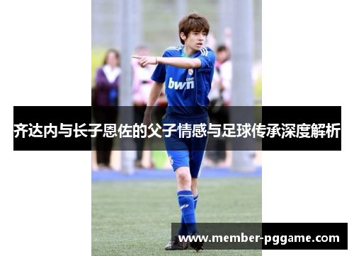 齐达内与长子恩佐的父子情感与足球传承深度解析 齐达内与长子恩佐的父子情感与足球传承深度解析