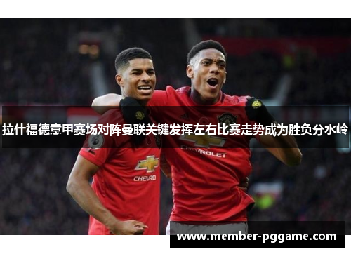 拉什福德意甲赛场对阵曼联关键发挥左右比赛走势成为胜负分水岭