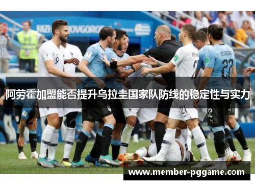 阿劳霍加盟能否提升乌拉圭国家队防线的稳定性与实力 阿劳霍加盟能否提升乌拉圭国家队防线的稳定性与实力