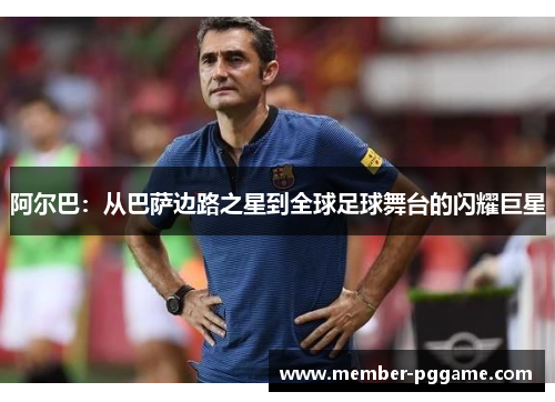 阿尔巴：从巴萨边路之星到全球足球舞台的闪耀巨星